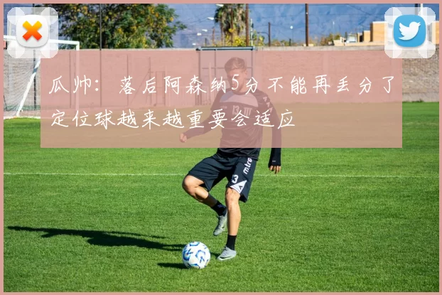 瓜帅：落后阿森纳5分不能再丢分了定位球越来越重要会适应