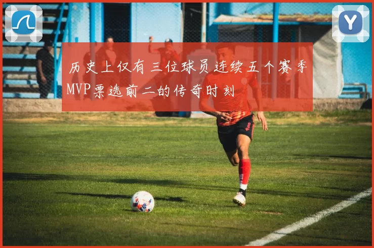 历史上仅有三位球员连续五个赛季MVP票选前二的传奇时刻