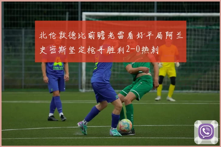 北伦敦德比前瞻老雷看好平局阿兰史密斯坚定枪手胜利2-0热刺
