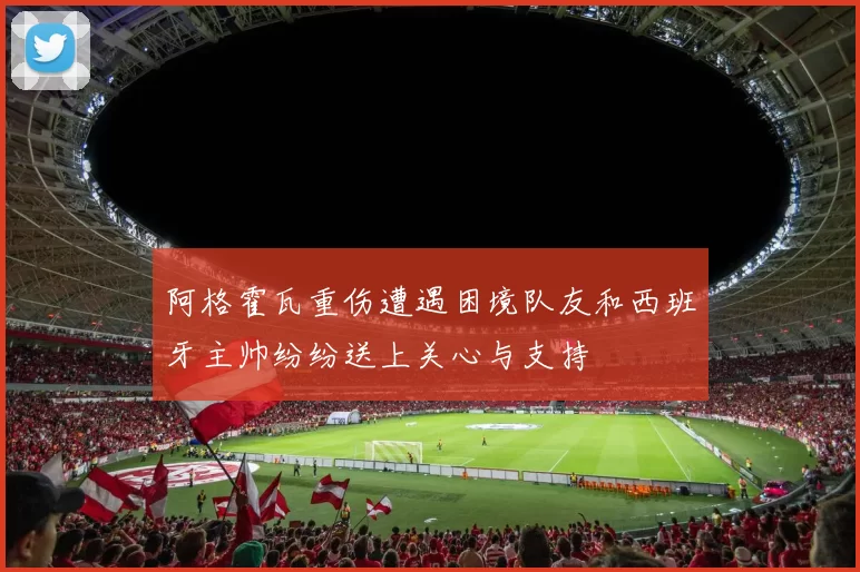 阿格霍瓦重伤遭遇困境队友和西班牙主帅纷纷送上关心与支持