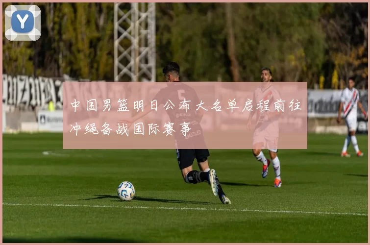 中国男篮明日公布大名单启程前往冲绳备战国际赛事