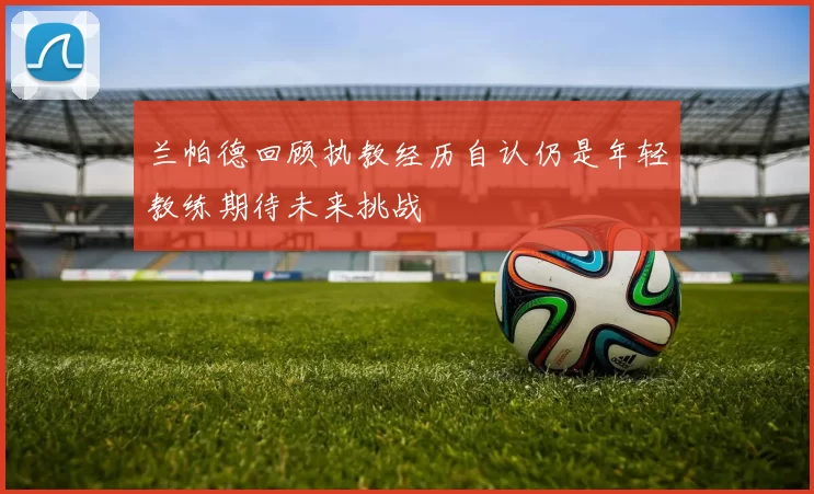 兰帕德回顾执教经历自认仍是年轻教练期待未来挑战