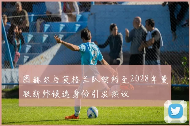 图赫尔与英格兰队续约至2028年曼联新帅候选身份引发热议