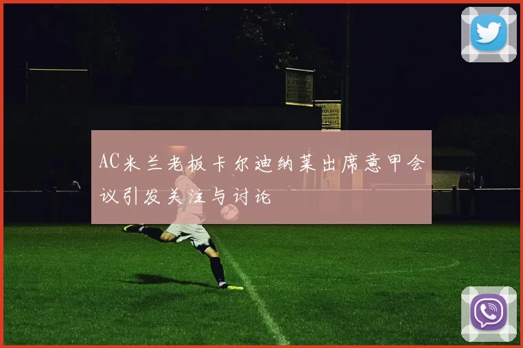 AC米兰老板卡尔迪纳莱出席意甲会议引发关注与讨论