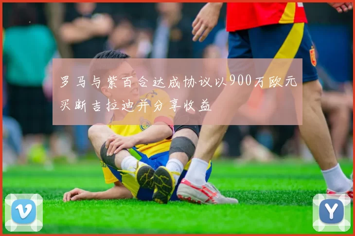 罗马与紫百合达成协议以900万欧元买断吉拉迪并分享收益