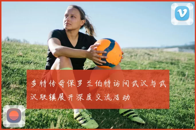 多特传奇保罗兰伯特访问武汉与武汉联镇展开深度交流活动