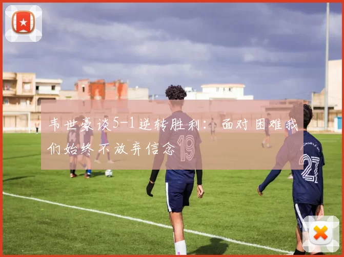 韦世豪谈5-1逆转胜利：面对困难我们始终不放弃信念