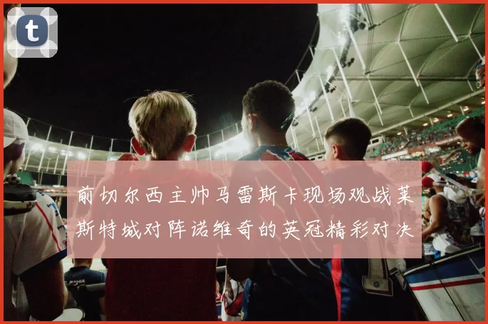 前切尔西主帅马雷斯卡现场观战莱斯特城对阵诺维奇的英冠精彩对决