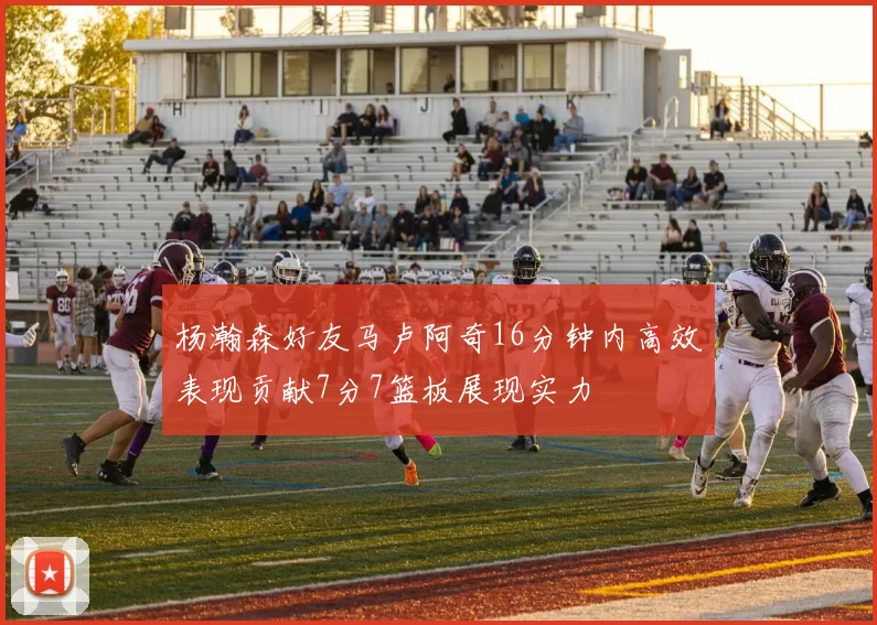杨瀚森好友马卢阿奇16分钟内高效表现贡献7分7篮板展现实力