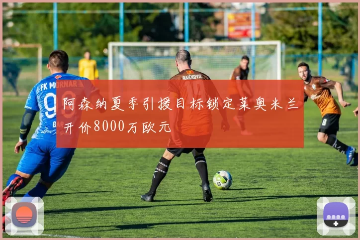 阿森纳夏季引援目标锁定莱奥米兰开价8000万欧元