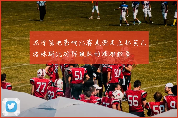 泥泞场地影响比赛表现足总杯英乙格林斯比对阵狼队的艰难较量