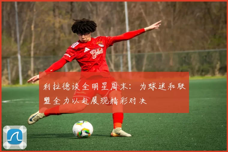 利拉德谈全明星周末：为球迷和联盟全力以赴展现精彩对决