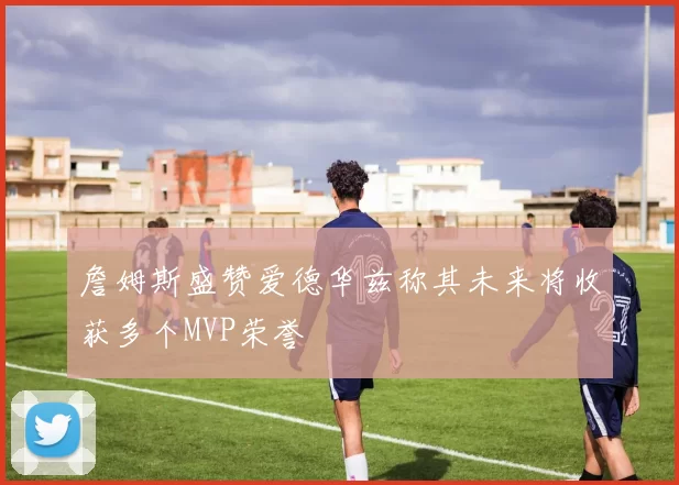 詹姆斯盛赞爱德华兹称其未来将收获多个MVP荣誉