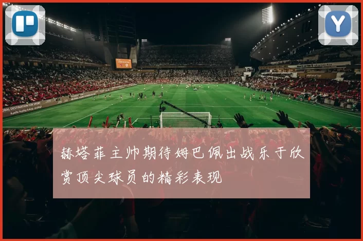 赫塔菲主帅期待姆巴佩出战乐于欣赏顶尖球员的精彩表现