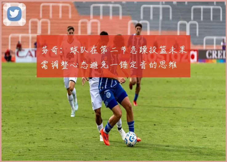 芬奇：球队在第二节急躁投篮未果需调整心态避免一锤定音的思维
