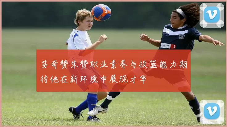 芬奇赞朱赞职业素养与投篮能力期待他在新环境中展现才华