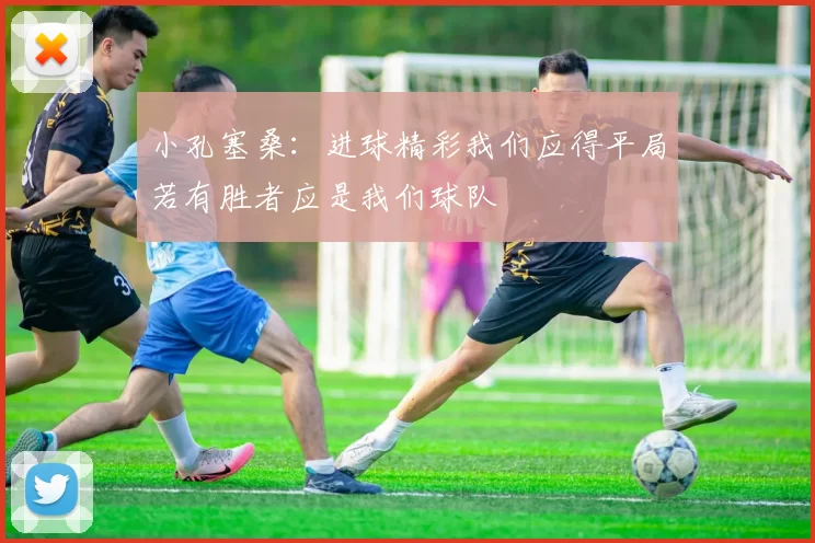 小孔塞桑：进球精彩我们应得平局若有胜者应是我们球队