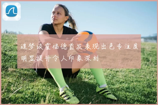 追梦谈霍福德首发表现出色专注度明显提升令人印象深刻