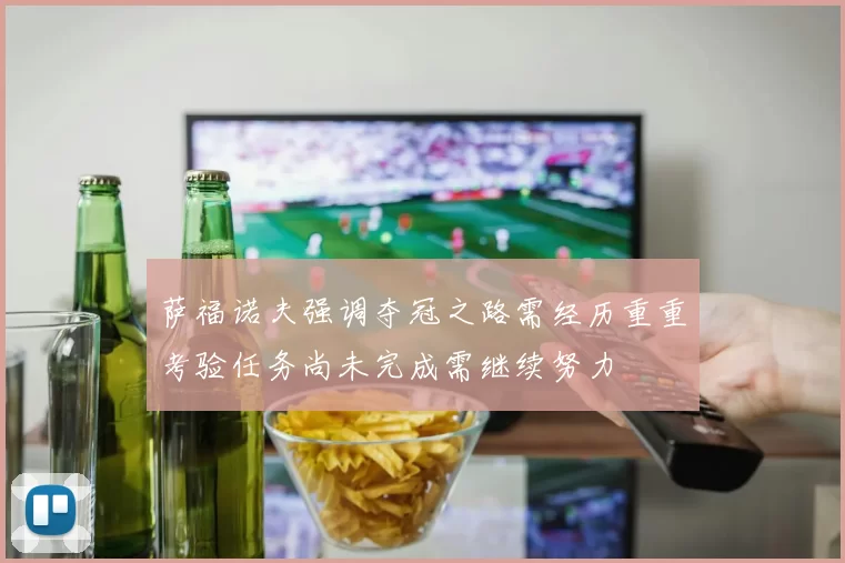 萨福诺夫强调夺冠之路需经历重重考验任务尚未完成需继续努力