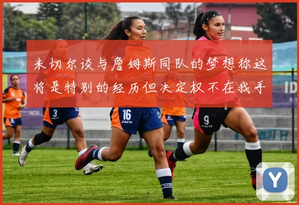 米切尔谈与詹姆斯同队的梦想称这将是特别的经历但决定权不在我手中