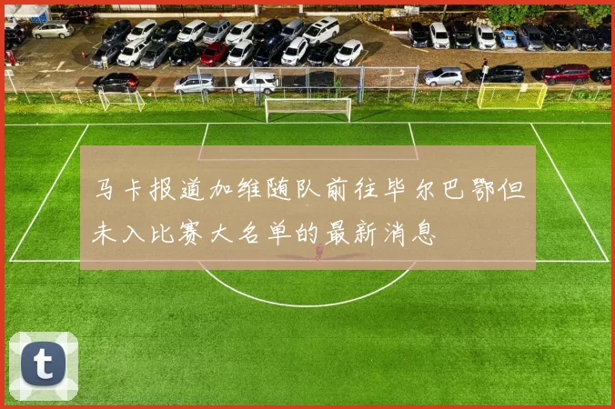马卡报道加维随队前往毕尔巴鄂但未入比赛大名单的最新消息