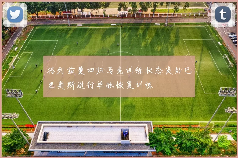 格列兹曼回归马竞训练状态良好巴里奥斯进行单独恢复训练