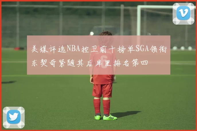 美媒评选NBA控卫前十榜单SGA领衔东契奇紧随其后库里排名第四