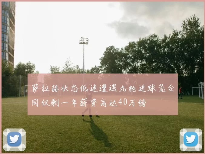 萨拉赫状态低迷遭遇九轮进球荒合同仅剩一年薪资高达40万镑